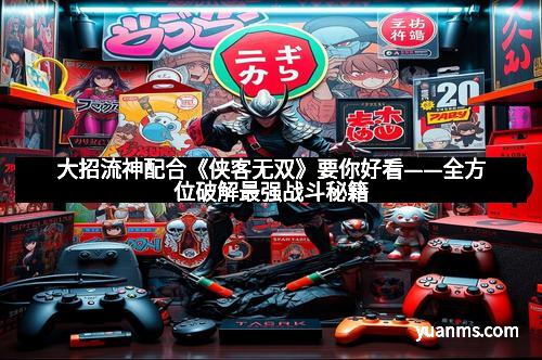 大招流神配合《侠客无双》要你好看——全方位破解最强战斗秘籍